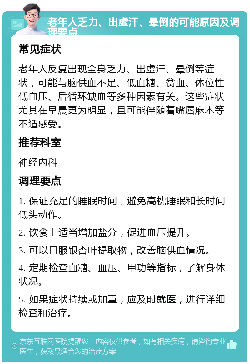 老年人乏力、出虚汗、晕倒的可能原因及调理要点 常见症状 老年人反复出现全身乏力、出虚汗、晕倒等症状，可能与脑供血不足、低血糖、贫血、体位性低血压、后循环缺血等多种因素有关。这些症状尤其在早晨更为明显，且可能伴随着嘴唇麻木等不适感受。 推荐科室 神经内科 调理要点 1. 保证充足的睡眠时间，避免高枕睡眠和长时间低头动作。 2. 饮食上适当增加盐分，促进血压提升。 3. 可以口服银杏叶提取物，改善脑供血情况。 4. 定期检查血糖、血压、甲功等指标，了解身体状况。 5. 如果症状持续或加重，应及时就医，进行详细检查和治疗。