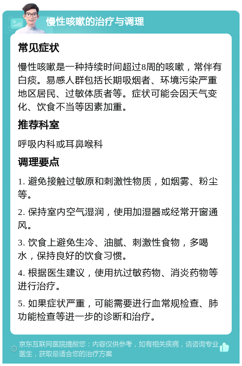 慢性咳嗽的治疗与调理 常见症状 慢性咳嗽是一种持续时间超过8周的咳嗽，常伴有白痰。易感人群包括长期吸烟者、环境污染严重地区居民、过敏体质者等。症状可能会因天气变化、饮食不当等因素加重。 推荐科室 呼吸内科或耳鼻喉科 调理要点 1. 避免接触过敏原和刺激性物质，如烟雾、粉尘等。 2. 保持室内空气湿润，使用加湿器或经常开窗通风。 3. 饮食上避免生冷、油腻、刺激性食物，多喝水，保持良好的饮食习惯。 4. 根据医生建议，使用抗过敏药物、消炎药物等进行治疗。 5. 如果症状严重，可能需要进行血常规检查、肺功能检查等进一步的诊断和治疗。