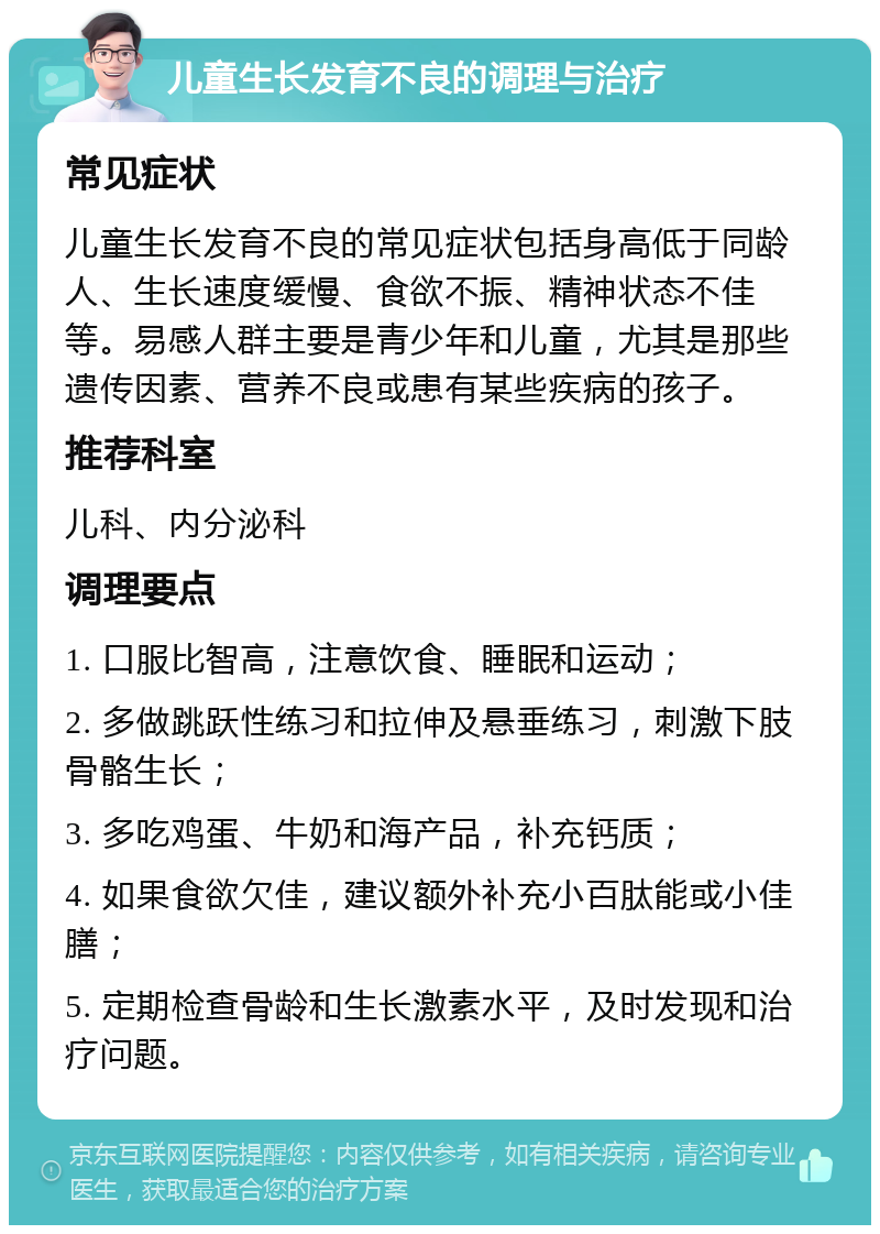 儿童生长发育不良的调理与治疗 常见症状 儿童生长发育不良的常见症状包括身高低于同龄人、生长速度缓慢、食欲不振、精神状态不佳等。易感人群主要是青少年和儿童，尤其是那些遗传因素、营养不良或患有某些疾病的孩子。 推荐科室 儿科、内分泌科 调理要点 1. 口服比智高，注意饮食、睡眠和运动； 2. 多做跳跃性练习和拉伸及悬垂练习，刺激下肢骨骼生长； 3. 多吃鸡蛋、牛奶和海产品，补充钙质； 4. 如果食欲欠佳，建议额外补充小百肽能或小佳膳； 5. 定期检查骨龄和生长激素水平，及时发现和治疗问题。