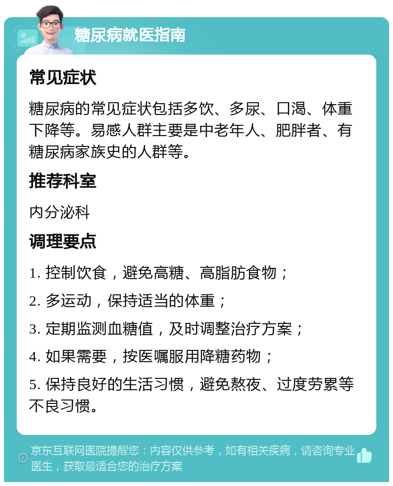 糖尿病就医指南 常见症状 糖尿病的常见症状包括多饮、多尿、口渴、体重下降等。易感人群主要是中老年人、肥胖者、有糖尿病家族史的人群等。 推荐科室 内分泌科 调理要点 1. 控制饮食，避免高糖、高脂肪食物； 2. 多运动，保持适当的体重； 3. 定期监测血糖值，及时调整治疗方案； 4. 如果需要，按医嘱服用降糖药物； 5. 保持良好的生活习惯，避免熬夜、过度劳累等不良习惯。