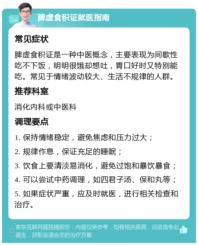 脾虚食积证就医指南 常见症状 脾虚食积证是一种中医概念，主要表现为间歇性吃不下饭，明明很饿却想吐，胃口好时又特别能吃。常见于情绪波动较大、生活不规律的人群。 推荐科室 消化内科或中医科 调理要点 1. 保持情绪稳定，避免焦虑和压力过大； 2. 规律作息，保证充足的睡眠； 3. 饮食上要清淡易消化，避免过饱和暴饮暴食； 4. 可以尝试中药调理，如四君子汤、保和丸等； 5. 如果症状严重，应及时就医，进行相关检查和治疗。