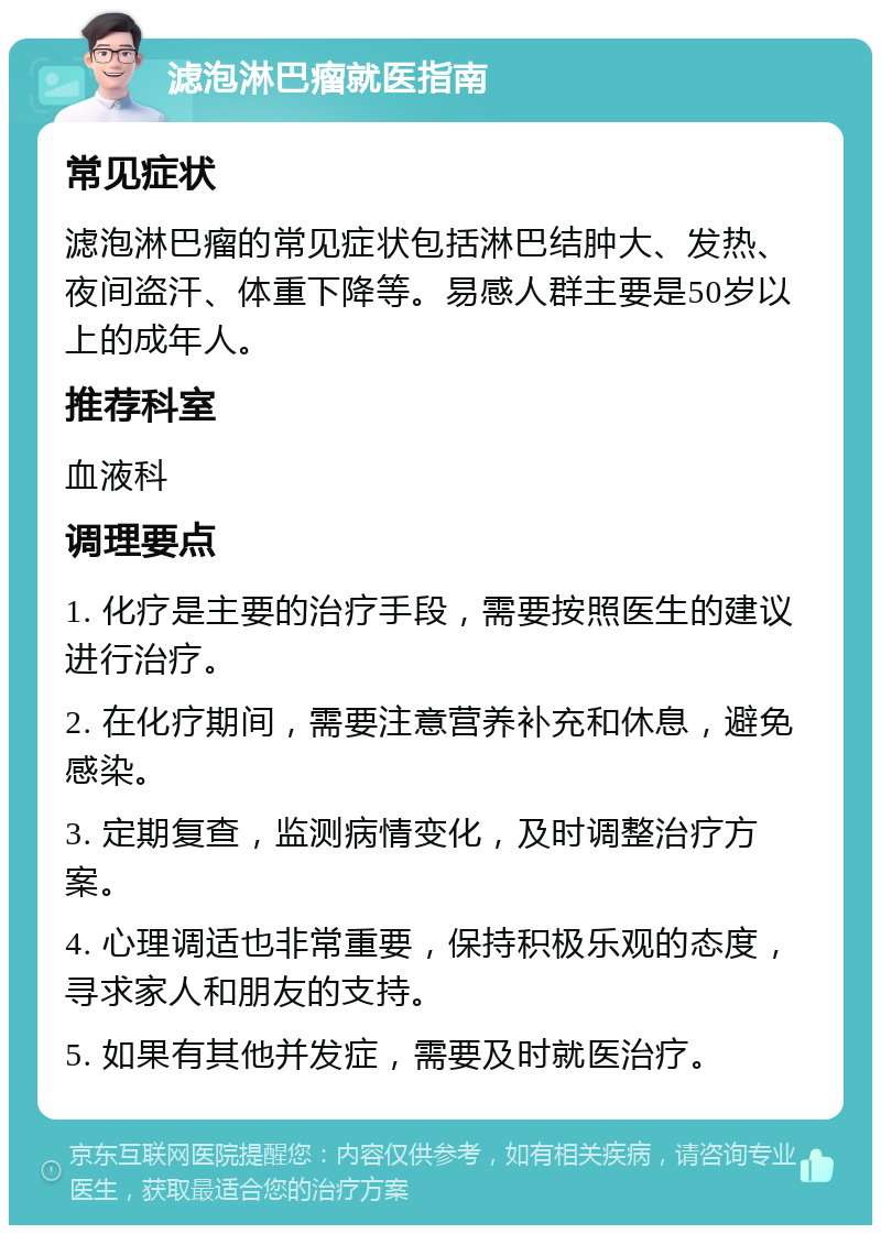 滤泡淋巴瘤就医指南 常见症状 滤泡淋巴瘤的常见症状包括淋巴结肿大、发热、夜间盗汗、体重下降等。易感人群主要是50岁以上的成年人。 推荐科室 血液科 调理要点 1. 化疗是主要的治疗手段，需要按照医生的建议进行治疗。 2. 在化疗期间，需要注意营养补充和休息，避免感染。 3. 定期复查，监测病情变化，及时调整治疗方案。 4. 心理调适也非常重要，保持积极乐观的态度，寻求家人和朋友的支持。 5. 如果有其他并发症，需要及时就医治疗。