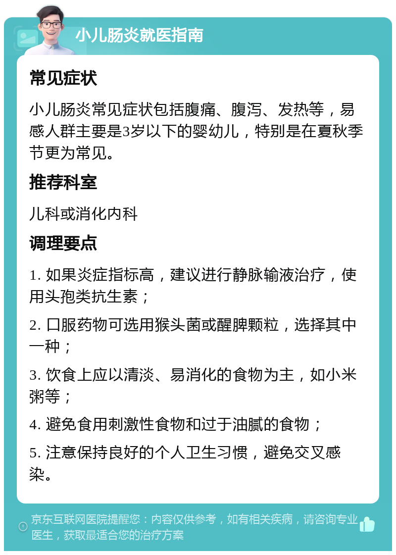 小儿肠炎就医指南 常见症状 小儿肠炎常见症状包括腹痛、腹泻、发热等，易感人群主要是3岁以下的婴幼儿，特别是在夏秋季节更为常见。 推荐科室 儿科或消化内科 调理要点 1. 如果炎症指标高，建议进行静脉输液治疗，使用头孢类抗生素； 2. 口服药物可选用猴头菌或醒脾颗粒，选择其中一种； 3. 饮食上应以清淡、易消化的食物为主，如小米粥等； 4. 避免食用刺激性食物和过于油腻的食物； 5. 注意保持良好的个人卫生习惯，避免交叉感染。