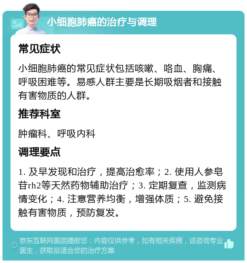 小细胞肺癌的治疗与调理 常见症状 小细胞肺癌的常见症状包括咳嗽、咯血、胸痛、呼吸困难等。易感人群主要是长期吸烟者和接触有害物质的人群。 推荐科室 肿瘤科、呼吸内科 调理要点 1. 及早发现和治疗，提高治愈率；2. 使用人参皂苷rh2等天然药物辅助治疗；3. 定期复查，监测病情变化；4. 注意营养均衡，增强体质；5. 避免接触有害物质，预防复发。