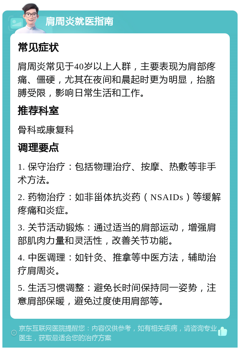 肩周炎就医指南 常见症状 肩周炎常见于40岁以上人群，主要表现为肩部疼痛、僵硬，尤其在夜间和晨起时更为明显，抬胳膊受限，影响日常生活和工作。 推荐科室 骨科或康复科 调理要点 1. 保守治疗：包括物理治疗、按摩、热敷等非手术方法。 2. 药物治疗：如非甾体抗炎药（NSAIDs）等缓解疼痛和炎症。 3. 关节活动锻炼：通过适当的肩部运动，增强肩部肌肉力量和灵活性，改善关节功能。 4. 中医调理：如针灸、推拿等中医方法，辅助治疗肩周炎。 5. 生活习惯调整：避免长时间保持同一姿势，注意肩部保暖，避免过度使用肩部等。