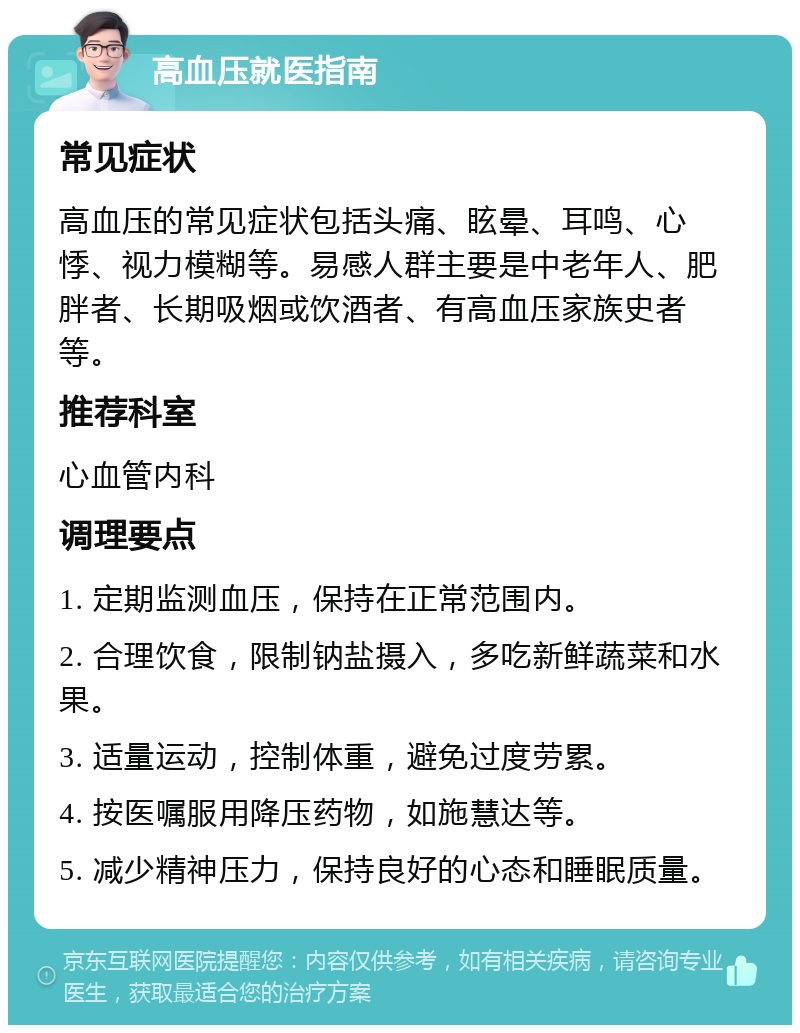 高血压就医指南 常见症状 高血压的常见症状包括头痛、眩晕、耳鸣、心悸、视力模糊等。易感人群主要是中老年人、肥胖者、长期吸烟或饮酒者、有高血压家族史者等。 推荐科室 心血管内科 调理要点 1. 定期监测血压，保持在正常范围内。 2. 合理饮食，限制钠盐摄入，多吃新鲜蔬菜和水果。 3. 适量运动，控制体重，避免过度劳累。 4. 按医嘱服用降压药物，如施慧达等。 5. 减少精神压力，保持良好的心态和睡眠质量。