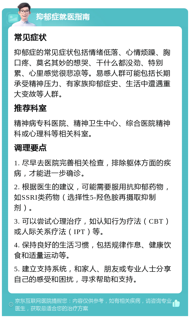 抑郁症就医指南 常见症状 抑郁症的常见症状包括情绪低落、心情烦躁、胸口疼、莫名其妙的想哭、干什么都没劲、特别累、心里感觉很悲凉等。易感人群可能包括长期承受精神压力、有家族抑郁症史、生活中遭遇重大变故等人群。 推荐科室 精神病专科医院、精神卫生中心、综合医院精神科或心理科等相关科室。 调理要点 1. 尽早去医院完善相关检查，排除躯体方面的疾病，才能进一步确诊。 2. 根据医生的建议，可能需要服用抗抑郁药物，如SSRI类药物（选择性5-羟色胺再摄取抑制剂）。 3. 可以尝试心理治疗，如认知行为疗法（CBT）或人际关系疗法（IPT）等。 4. 保持良好的生活习惯，包括规律作息、健康饮食和适量运动等。 5. 建立支持系统，和家人、朋友或专业人士分享自己的感受和困扰，寻求帮助和支持。