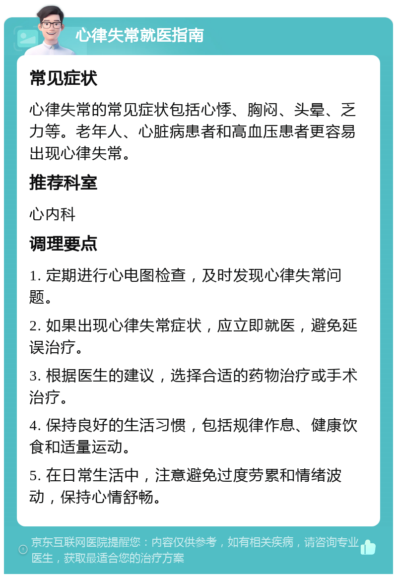 心律失常就医指南 常见症状 心律失常的常见症状包括心悸、胸闷、头晕、乏力等。老年人、心脏病患者和高血压患者更容易出现心律失常。 推荐科室 心内科 调理要点 1. 定期进行心电图检查，及时发现心律失常问题。 2. 如果出现心律失常症状，应立即就医，避免延误治疗。 3. 根据医生的建议，选择合适的药物治疗或手术治疗。 4. 保持良好的生活习惯，包括规律作息、健康饮食和适量运动。 5. 在日常生活中，注意避免过度劳累和情绪波动，保持心情舒畅。