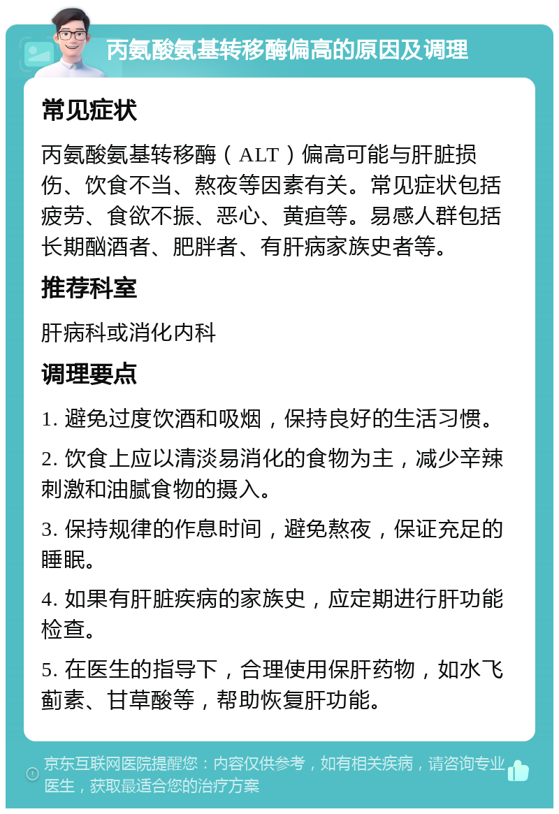 丙氨酸氨基转移酶偏高的原因及调理 常见症状 丙氨酸氨基转移酶（ALT）偏高可能与肝脏损伤、饮食不当、熬夜等因素有关。常见症状包括疲劳、食欲不振、恶心、黄疸等。易感人群包括长期酗酒者、肥胖者、有肝病家族史者等。 推荐科室 肝病科或消化内科 调理要点 1. 避免过度饮酒和吸烟，保持良好的生活习惯。 2. 饮食上应以清淡易消化的食物为主，减少辛辣刺激和油腻食物的摄入。 3. 保持规律的作息时间，避免熬夜，保证充足的睡眠。 4. 如果有肝脏疾病的家族史，应定期进行肝功能检查。 5. 在医生的指导下，合理使用保肝药物，如水飞蓟素、甘草酸等，帮助恢复肝功能。