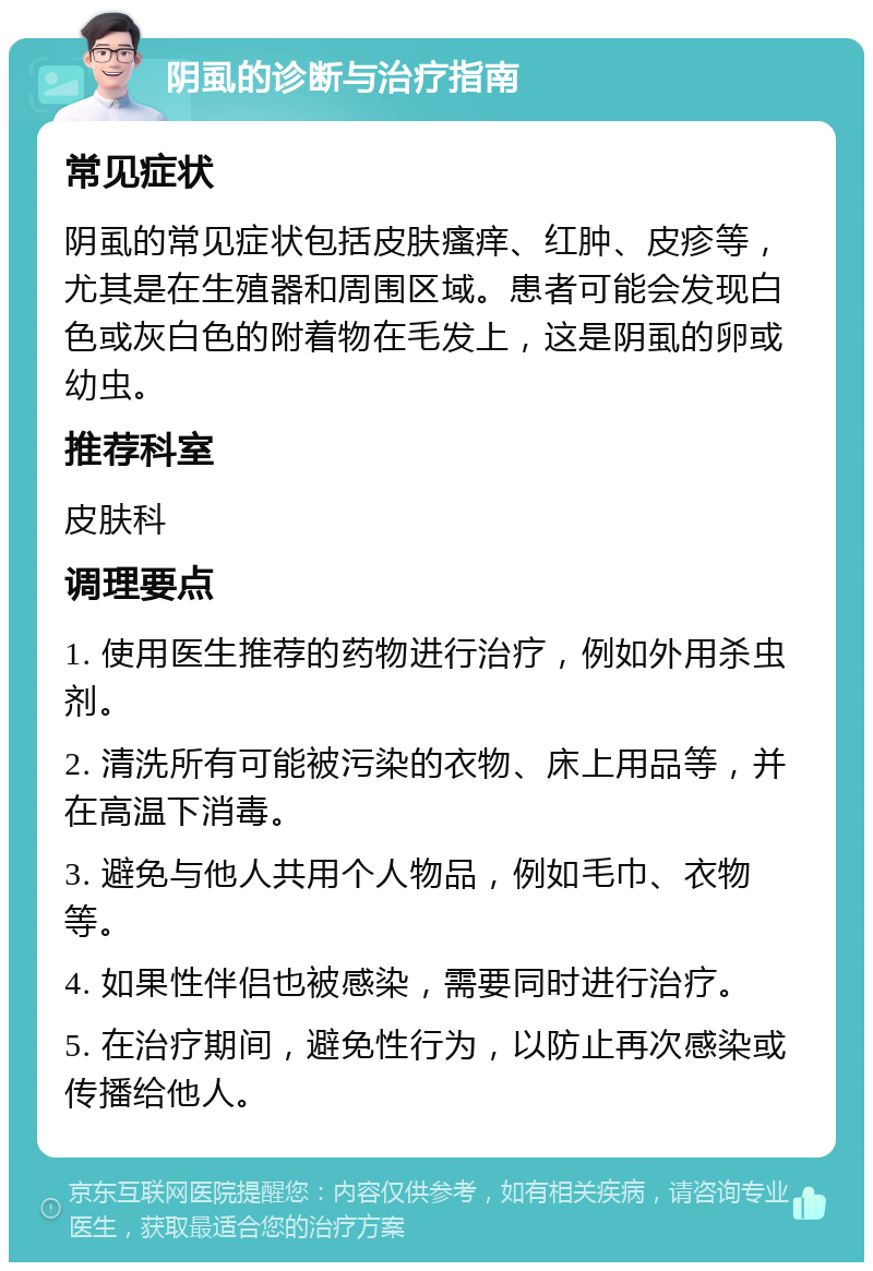 阴虱的诊断与治疗指南 常见症状 阴虱的常见症状包括皮肤瘙痒、红肿、皮疹等，尤其是在生殖器和周围区域。患者可能会发现白色或灰白色的附着物在毛发上，这是阴虱的卵或幼虫。 推荐科室 皮肤科 调理要点 1. 使用医生推荐的药物进行治疗，例如外用杀虫剂。 2. 清洗所有可能被污染的衣物、床上用品等，并在高温下消毒。 3. 避免与他人共用个人物品，例如毛巾、衣物等。 4. 如果性伴侣也被感染，需要同时进行治疗。 5. 在治疗期间，避免性行为，以防止再次感染或传播给他人。