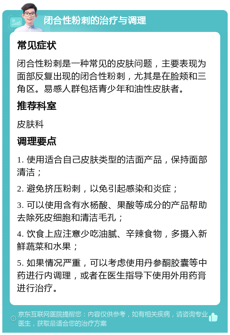 闭合性粉刺的治疗与调理 常见症状 闭合性粉刺是一种常见的皮肤问题，主要表现为面部反复出现的闭合性粉刺，尤其是在脸颊和三角区。易感人群包括青少年和油性皮肤者。 推荐科室 皮肤科 调理要点 1. 使用适合自己皮肤类型的洁面产品，保持面部清洁； 2. 避免挤压粉刺，以免引起感染和炎症； 3. 可以使用含有水杨酸、果酸等成分的产品帮助去除死皮细胞和清洁毛孔； 4. 饮食上应注意少吃油腻、辛辣食物，多摄入新鲜蔬菜和水果； 5. 如果情况严重，可以考虑使用丹参酮胶囊等中药进行内调理，或者在医生指导下使用外用药膏进行治疗。