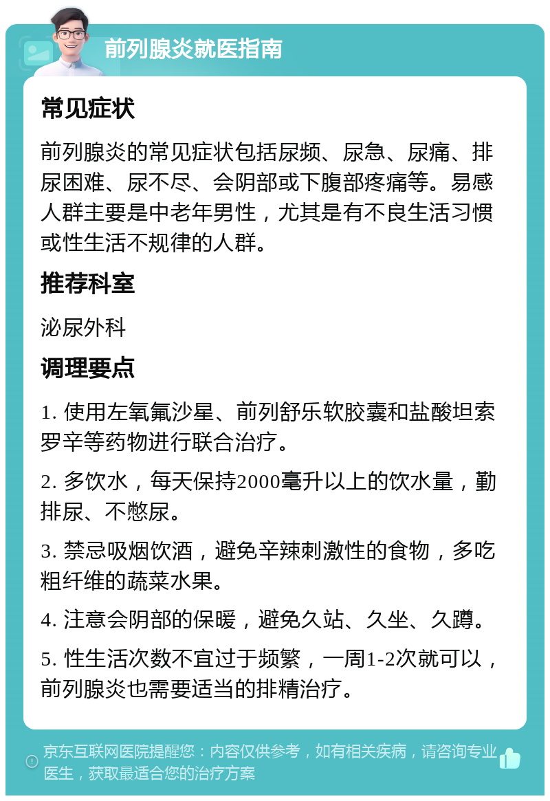 前列腺炎就医指南 常见症状 前列腺炎的常见症状包括尿频、尿急、尿痛、排尿困难、尿不尽、会阴部或下腹部疼痛等。易感人群主要是中老年男性，尤其是有不良生活习惯或性生活不规律的人群。 推荐科室 泌尿外科 调理要点 1. 使用左氧氟沙星、前列舒乐软胶囊和盐酸坦索罗辛等药物进行联合治疗。 2. 多饮水，每天保持2000毫升以上的饮水量，勤排尿、不憋尿。 3. 禁忌吸烟饮酒，避免辛辣刺激性的食物，多吃粗纤维的蔬菜水果。 4. 注意会阴部的保暖，避免久站、久坐、久蹲。 5. 性生活次数不宜过于频繁，一周1-2次就可以，前列腺炎也需要适当的排精治疗。