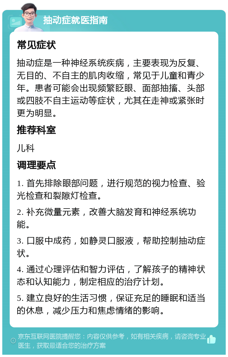 抽动症就医指南 常见症状 抽动症是一种神经系统疾病，主要表现为反复、无目的、不自主的肌肉收缩，常见于儿童和青少年。患者可能会出现频繁眨眼、面部抽搐、头部或四肢不自主运动等症状，尤其在走神或紧张时更为明显。 推荐科室 儿科 调理要点 1. 首先排除眼部问题，进行规范的视力检查、验光检查和裂隙灯检查。 2. 补充微量元素，改善大脑发育和神经系统功能。 3. 口服中成药，如静灵口服液，帮助控制抽动症状。 4. 通过心理评估和智力评估，了解孩子的精神状态和认知能力，制定相应的治疗计划。 5. 建立良好的生活习惯，保证充足的睡眠和适当的休息，减少压力和焦虑情绪的影响。