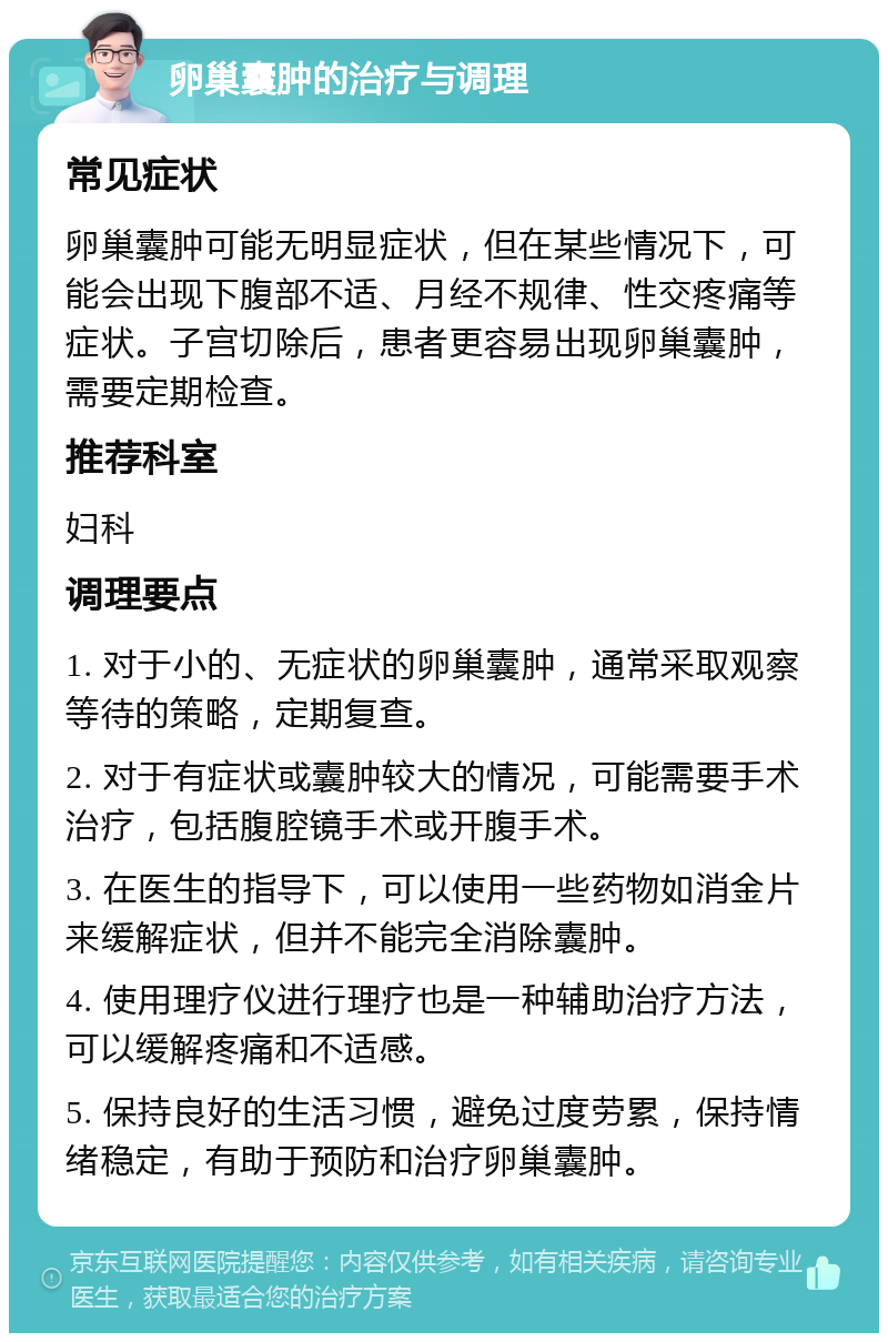 卵巢囊肿的治疗与调理 常见症状 卵巢囊肿可能无明显症状，但在某些情况下，可能会出现下腹部不适、月经不规律、性交疼痛等症状。子宫切除后，患者更容易出现卵巢囊肿，需要定期检查。 推荐科室 妇科 调理要点 1. 对于小的、无症状的卵巢囊肿，通常采取观察等待的策略，定期复查。 2. 对于有症状或囊肿较大的情况，可能需要手术治疗，包括腹腔镜手术或开腹手术。 3. 在医生的指导下，可以使用一些药物如消金片来缓解症状，但并不能完全消除囊肿。 4. 使用理疗仪进行理疗也是一种辅助治疗方法，可以缓解疼痛和不适感。 5. 保持良好的生活习惯，避免过度劳累，保持情绪稳定，有助于预防和治疗卵巢囊肿。