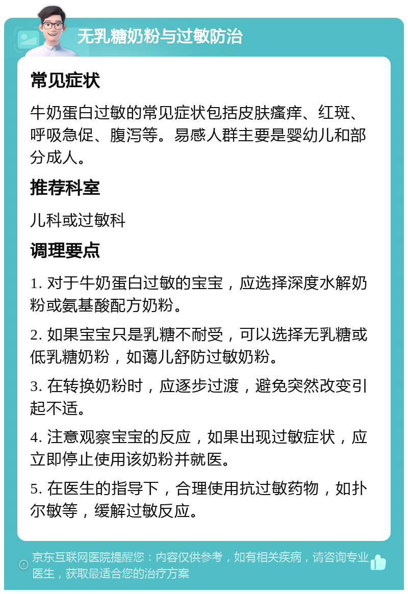 无乳糖奶粉与过敏防治 常见症状 牛奶蛋白过敏的常见症状包括皮肤瘙痒、红斑、呼吸急促、腹泻等。易感人群主要是婴幼儿和部分成人。 推荐科室 儿科或过敏科 调理要点 1. 对于牛奶蛋白过敏的宝宝，应选择深度水解奶粉或氨基酸配方奶粉。 2. 如果宝宝只是乳糖不耐受，可以选择无乳糖或低乳糖奶粉，如蔼儿舒防过敏奶粉。 3. 在转换奶粉时，应逐步过渡，避免突然改变引起不适。 4. 注意观察宝宝的反应，如果出现过敏症状，应立即停止使用该奶粉并就医。 5. 在医生的指导下，合理使用抗过敏药物，如扑尔敏等，缓解过敏反应。