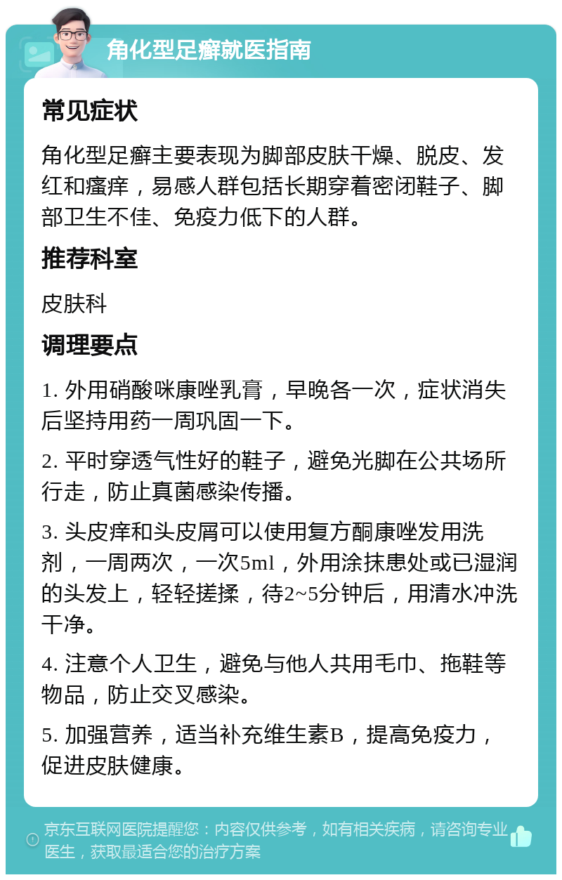 角化型足癣就医指南 常见症状 角化型足癣主要表现为脚部皮肤干燥、脱皮、发红和瘙痒，易感人群包括长期穿着密闭鞋子、脚部卫生不佳、免疫力低下的人群。 推荐科室 皮肤科 调理要点 1. 外用硝酸咪康唑乳膏，早晚各一次，症状消失后坚持用药一周巩固一下。 2. 平时穿透气性好的鞋子，避免光脚在公共场所行走，防止真菌感染传播。 3. 头皮痒和头皮屑可以使用复方酮康唑发用洗剂，一周两次，一次5ml，外用涂抹患处或已湿润的头发上，轻轻搓揉，待2~5分钟后，用清水冲洗干净。 4. 注意个人卫生，避免与他人共用毛巾、拖鞋等物品，防止交叉感染。 5. 加强营养，适当补充维生素B，提高免疫力，促进皮肤健康。