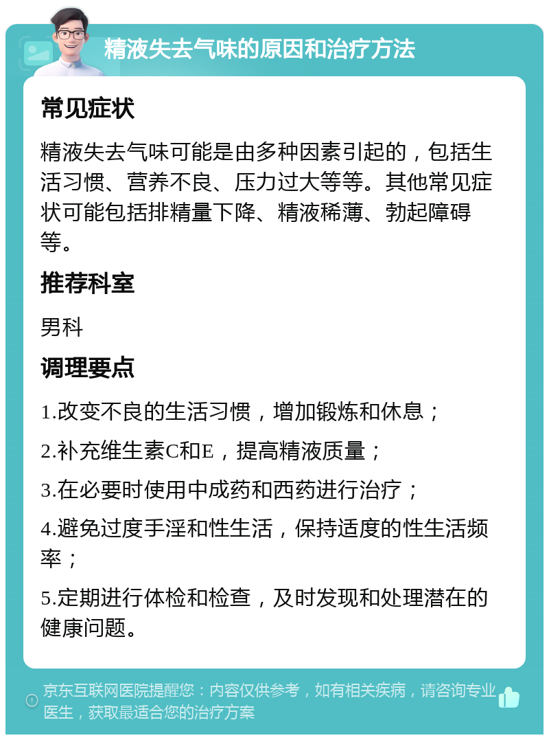 精液失去气味的原因和治疗方法 常见症状 精液失去气味可能是由多种因素引起的，包括生活习惯、营养不良、压力过大等等。其他常见症状可能包括排精量下降、精液稀薄、勃起障碍等。 推荐科室 男科 调理要点 1.改变不良的生活习惯，增加锻炼和休息； 2.补充维生素C和E，提高精液质量； 3.在必要时使用中成药和西药进行治疗； 4.避免过度手淫和性生活，保持适度的性生活频率； 5.定期进行体检和检查，及时发现和处理潜在的健康问题。