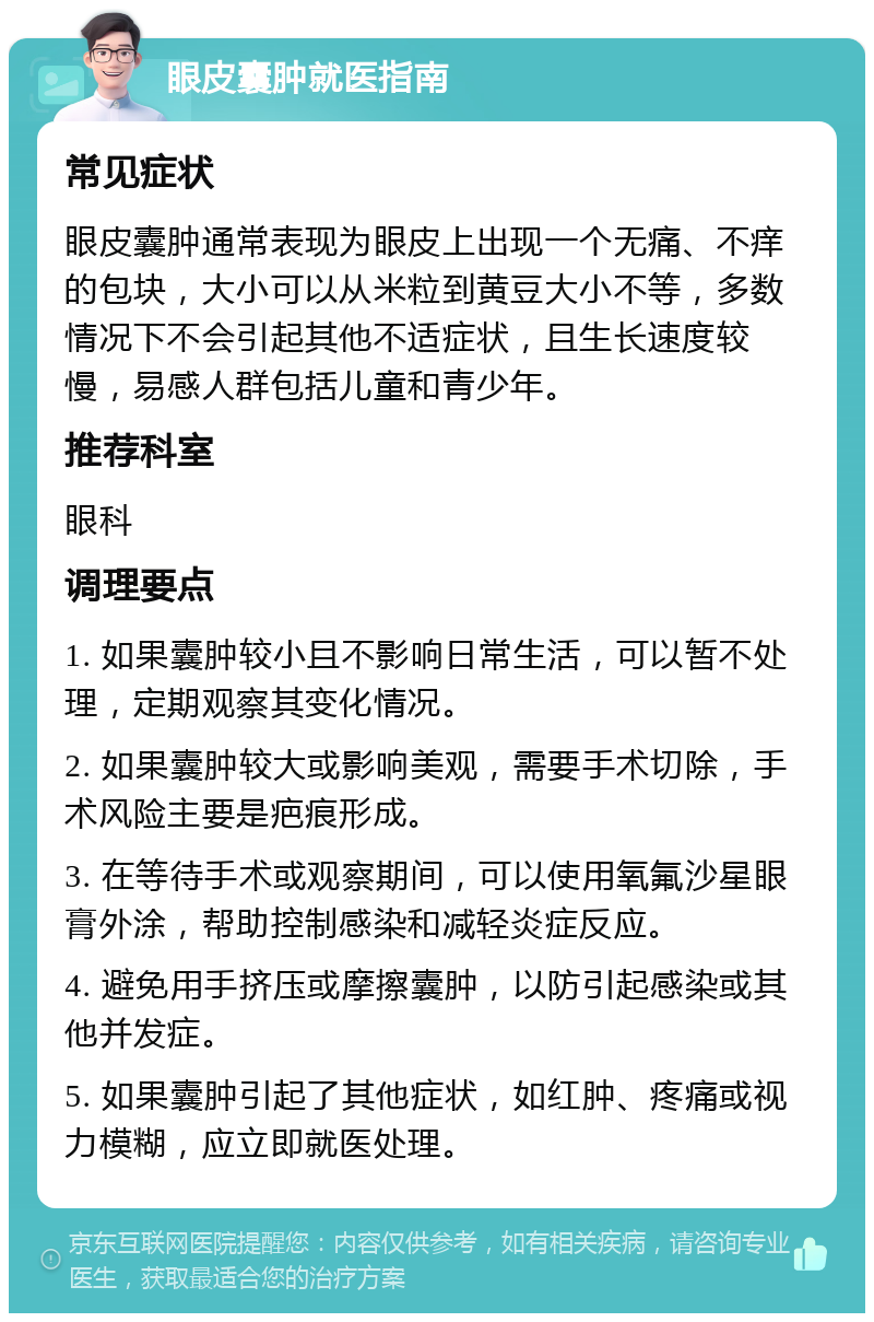 眼皮囊肿就医指南 常见症状 眼皮囊肿通常表现为眼皮上出现一个无痛、不痒的包块，大小可以从米粒到黄豆大小不等，多数情况下不会引起其他不适症状，且生长速度较慢，易感人群包括儿童和青少年。 推荐科室 眼科 调理要点 1. 如果囊肿较小且不影响日常生活，可以暂不处理，定期观察其变化情况。 2. 如果囊肿较大或影响美观，需要手术切除，手术风险主要是疤痕形成。 3. 在等待手术或观察期间，可以使用氧氟沙星眼膏外涂，帮助控制感染和减轻炎症反应。 4. 避免用手挤压或摩擦囊肿，以防引起感染或其他并发症。 5. 如果囊肿引起了其他症状，如红肿、疼痛或视力模糊，应立即就医处理。