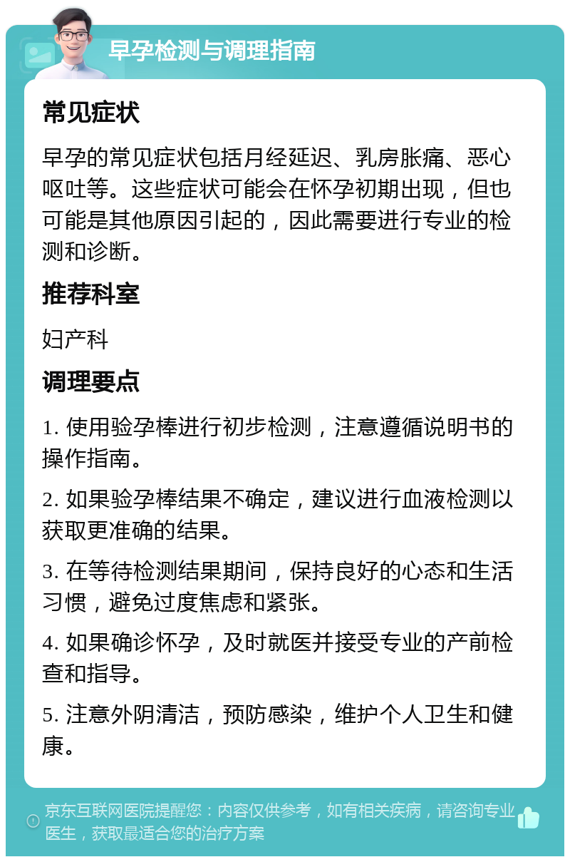 早孕检测与调理指南 常见症状 早孕的常见症状包括月经延迟、乳房胀痛、恶心呕吐等。这些症状可能会在怀孕初期出现，但也可能是其他原因引起的，因此需要进行专业的检测和诊断。 推荐科室 妇产科 调理要点 1. 使用验孕棒进行初步检测，注意遵循说明书的操作指南。 2. 如果验孕棒结果不确定，建议进行血液检测以获取更准确的结果。 3. 在等待检测结果期间，保持良好的心态和生活习惯，避免过度焦虑和紧张。 4. 如果确诊怀孕，及时就医并接受专业的产前检查和指导。 5. 注意外阴清洁，预防感染，维护个人卫生和健康。