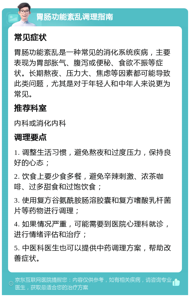 胃肠功能紊乱调理指南 常见症状 胃肠功能紊乱是一种常见的消化系统疾病，主要表现为胃部胀气、腹泻或便秘、食欲不振等症状。长期熬夜、压力大、焦虑等因素都可能导致此类问题，尤其是对于年轻人和中年人来说更为常见。 推荐科室 内科或消化内科 调理要点 1. 调整生活习惯，避免熬夜和过度压力，保持良好的心态； 2. 饮食上要少食多餐，避免辛辣刺激、浓茶咖啡、过多甜食和过饱饮食； 3. 使用复方谷氨酰胺肠溶胶囊和复方嗜酸乳杆菌片等药物进行调理； 4. 如果情况严重，可能需要到医院心理科就诊，进行情绪评估和治疗； 5. 中医科医生也可以提供中药调理方案，帮助改善症状。