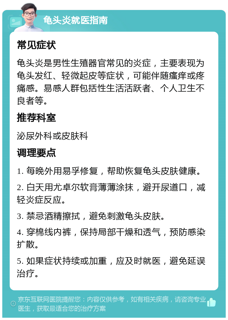 龟头炎就医指南 常见症状 龟头炎是男性生殖器官常见的炎症，主要表现为龟头发红、轻微起皮等症状，可能伴随瘙痒或疼痛感。易感人群包括性生活活跃者、个人卫生不良者等。 推荐科室 泌尿外科或皮肤科 调理要点 1. 每晚外用易孚修复，帮助恢复龟头皮肤健康。 2. 白天用尤卓尔软膏薄薄涂抹，避开尿道口，减轻炎症反应。 3. 禁忌酒精擦拭，避免刺激龟头皮肤。 4. 穿棉线内裤，保持局部干燥和透气，预防感染扩散。 5. 如果症状持续或加重，应及时就医，避免延误治疗。