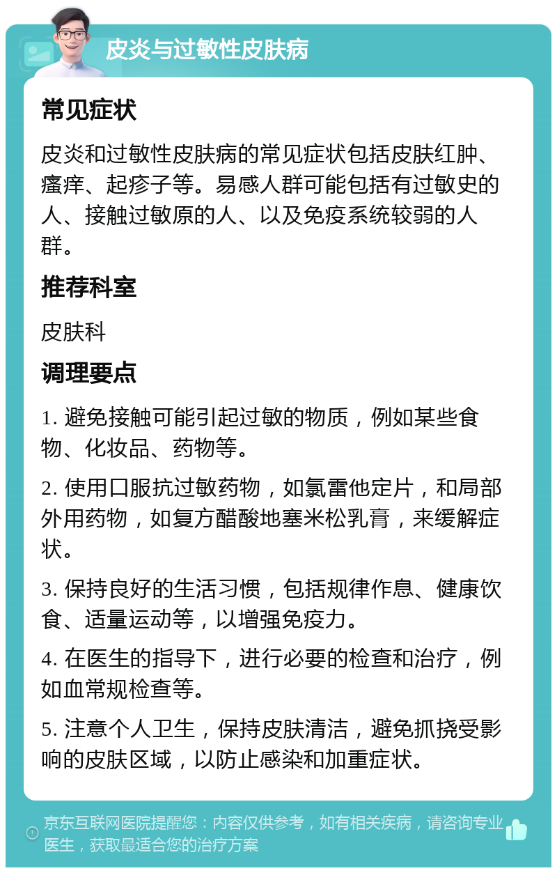 皮炎与过敏性皮肤病 常见症状 皮炎和过敏性皮肤病的常见症状包括皮肤红肿、瘙痒、起疹子等。易感人群可能包括有过敏史的人、接触过敏原的人、以及免疫系统较弱的人群。 推荐科室 皮肤科 调理要点 1. 避免接触可能引起过敏的物质，例如某些食物、化妆品、药物等。 2. 使用口服抗过敏药物，如氯雷他定片，和局部外用药物，如复方醋酸地塞米松乳膏，来缓解症状。 3. 保持良好的生活习惯，包括规律作息、健康饮食、适量运动等，以增强免疫力。 4. 在医生的指导下，进行必要的检查和治疗，例如血常规检查等。 5. 注意个人卫生，保持皮肤清洁，避免抓挠受影响的皮肤区域，以防止感染和加重症状。