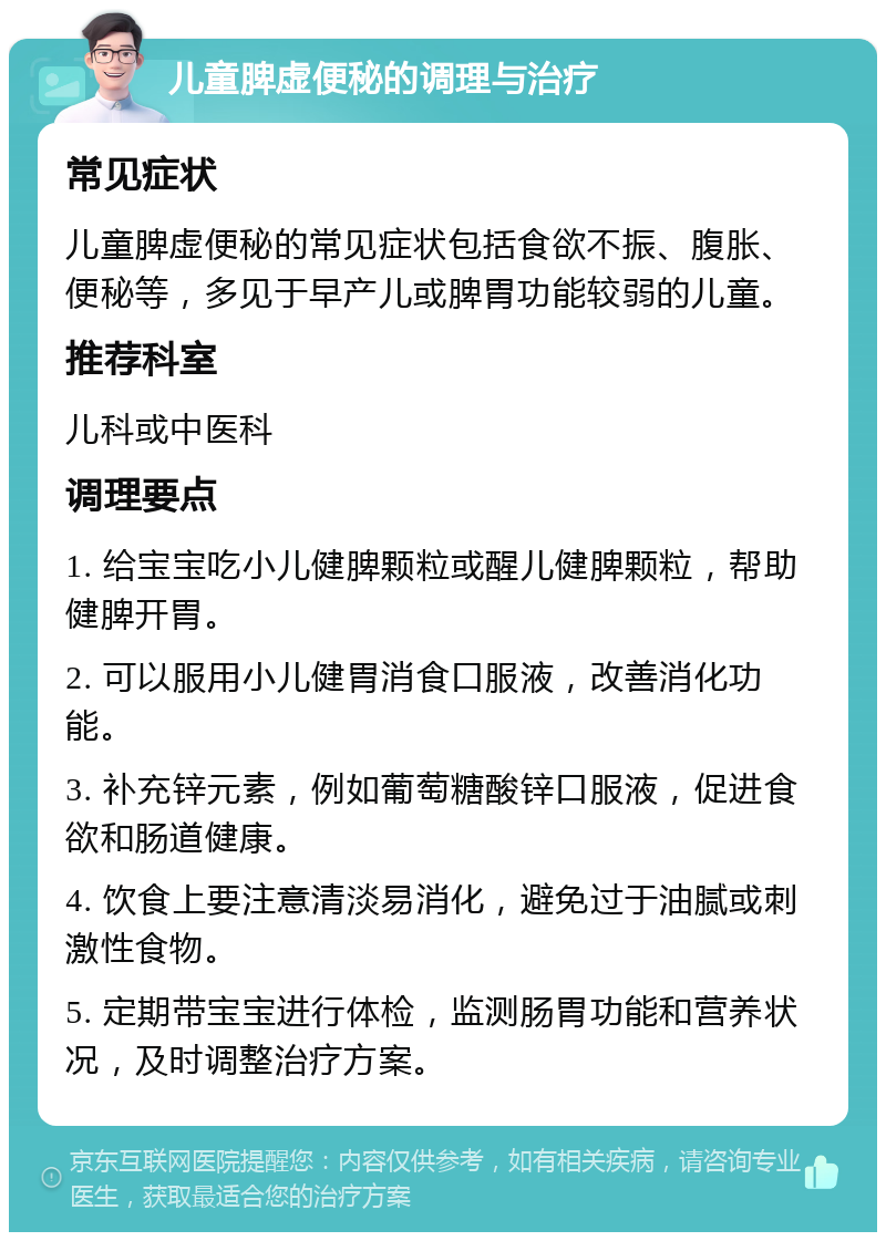 儿童脾虚便秘的调理与治疗 常见症状 儿童脾虚便秘的常见症状包括食欲不振、腹胀、便秘等，多见于早产儿或脾胃功能较弱的儿童。 推荐科室 儿科或中医科 调理要点 1. 给宝宝吃小儿健脾颗粒或醒儿健脾颗粒，帮助健脾开胃。 2. 可以服用小儿健胃消食口服液，改善消化功能。 3. 补充锌元素，例如葡萄糖酸锌口服液，促进食欲和肠道健康。 4. 饮食上要注意清淡易消化，避免过于油腻或刺激性食物。 5. 定期带宝宝进行体检，监测肠胃功能和营养状况，及时调整治疗方案。