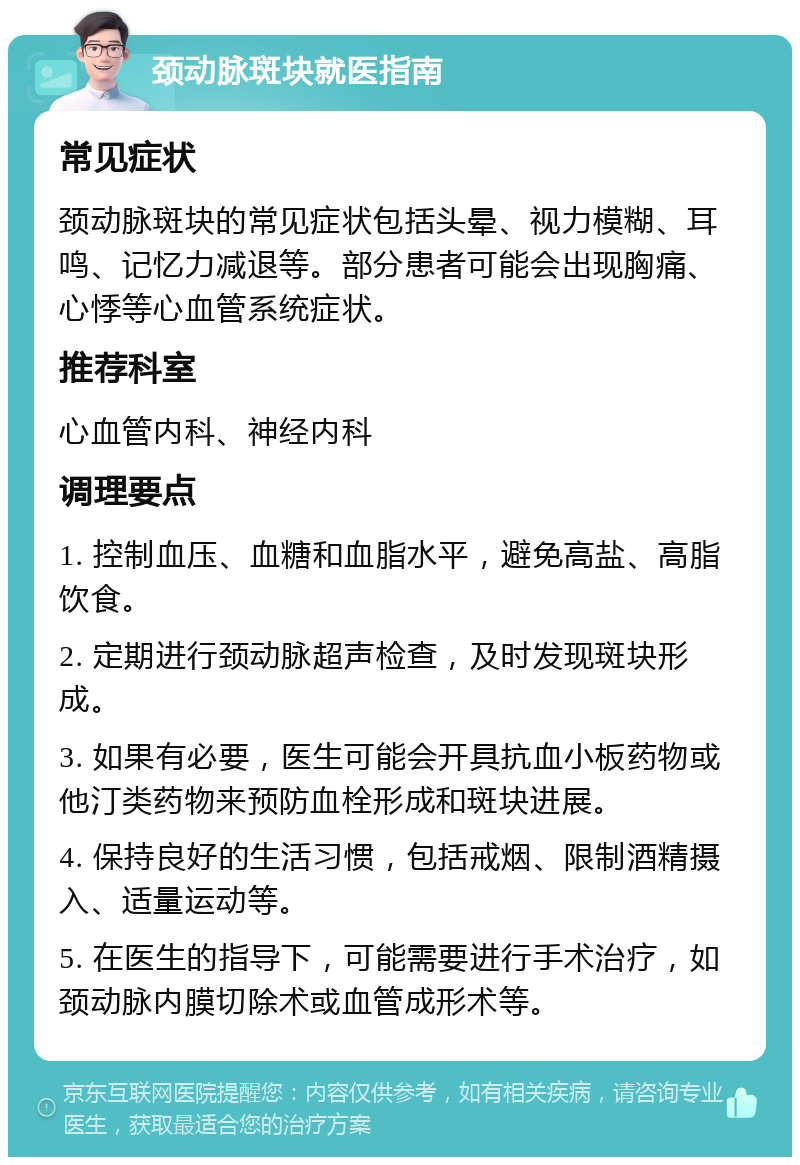 颈动脉斑块就医指南 常见症状 颈动脉斑块的常见症状包括头晕、视力模糊、耳鸣、记忆力减退等。部分患者可能会出现胸痛、心悸等心血管系统症状。 推荐科室 心血管内科、神经内科 调理要点 1. 控制血压、血糖和血脂水平，避免高盐、高脂饮食。 2. 定期进行颈动脉超声检查，及时发现斑块形成。 3. 如果有必要，医生可能会开具抗血小板药物或他汀类药物来预防血栓形成和斑块进展。 4. 保持良好的生活习惯，包括戒烟、限制酒精摄入、适量运动等。 5. 在医生的指导下，可能需要进行手术治疗，如颈动脉内膜切除术或血管成形术等。