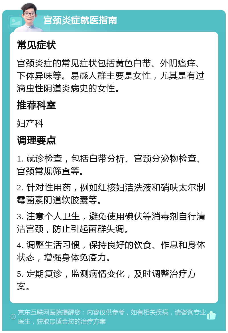 宫颈炎症就医指南 常见症状 宫颈炎症的常见症状包括黄色白带、外阴瘙痒、下体异味等。易感人群主要是女性，尤其是有过滴虫性阴道炎病史的女性。 推荐科室 妇产科 调理要点 1. 就诊检查，包括白带分析、宫颈分泌物检查、宫颈常规筛查等。 2. 针对性用药，例如红核妇洁洗液和硝呋太尔制霉菌素阴道软胶囊等。 3. 注意个人卫生，避免使用碘伏等消毒剂自行清洁宫颈，防止引起菌群失调。 4. 调整生活习惯，保持良好的饮食、作息和身体状态，增强身体免疫力。 5. 定期复诊，监测病情变化，及时调整治疗方案。