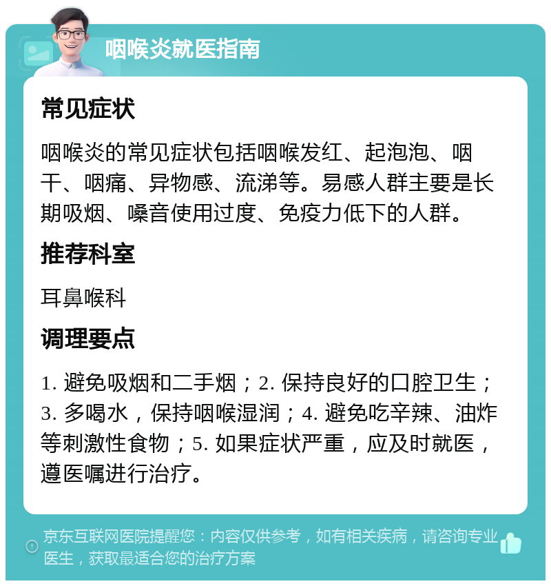 咽喉炎就医指南 常见症状 咽喉炎的常见症状包括咽喉发红、起泡泡、咽干、咽痛、异物感、流涕等。易感人群主要是长期吸烟、嗓音使用过度、免疫力低下的人群。 推荐科室 耳鼻喉科 调理要点 1. 避免吸烟和二手烟；2. 保持良好的口腔卫生；3. 多喝水，保持咽喉湿润；4. 避免吃辛辣、油炸等刺激性食物；5. 如果症状严重，应及时就医，遵医嘱进行治疗。