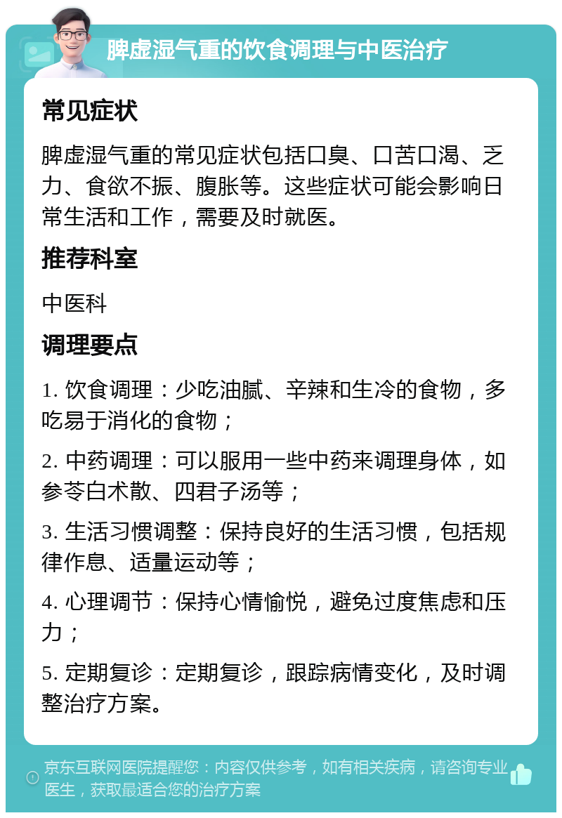 脾虚湿气重的饮食调理与中医治疗 常见症状 脾虚湿气重的常见症状包括口臭、口苦口渴、乏力、食欲不振、腹胀等。这些症状可能会影响日常生活和工作，需要及时就医。 推荐科室 中医科 调理要点 1. 饮食调理：少吃油腻、辛辣和生冷的食物，多吃易于消化的食物； 2. 中药调理：可以服用一些中药来调理身体，如参苓白术散、四君子汤等； 3. 生活习惯调整：保持良好的生活习惯，包括规律作息、适量运动等； 4. 心理调节：保持心情愉悦，避免过度焦虑和压力； 5. 定期复诊：定期复诊，跟踪病情变化，及时调整治疗方案。