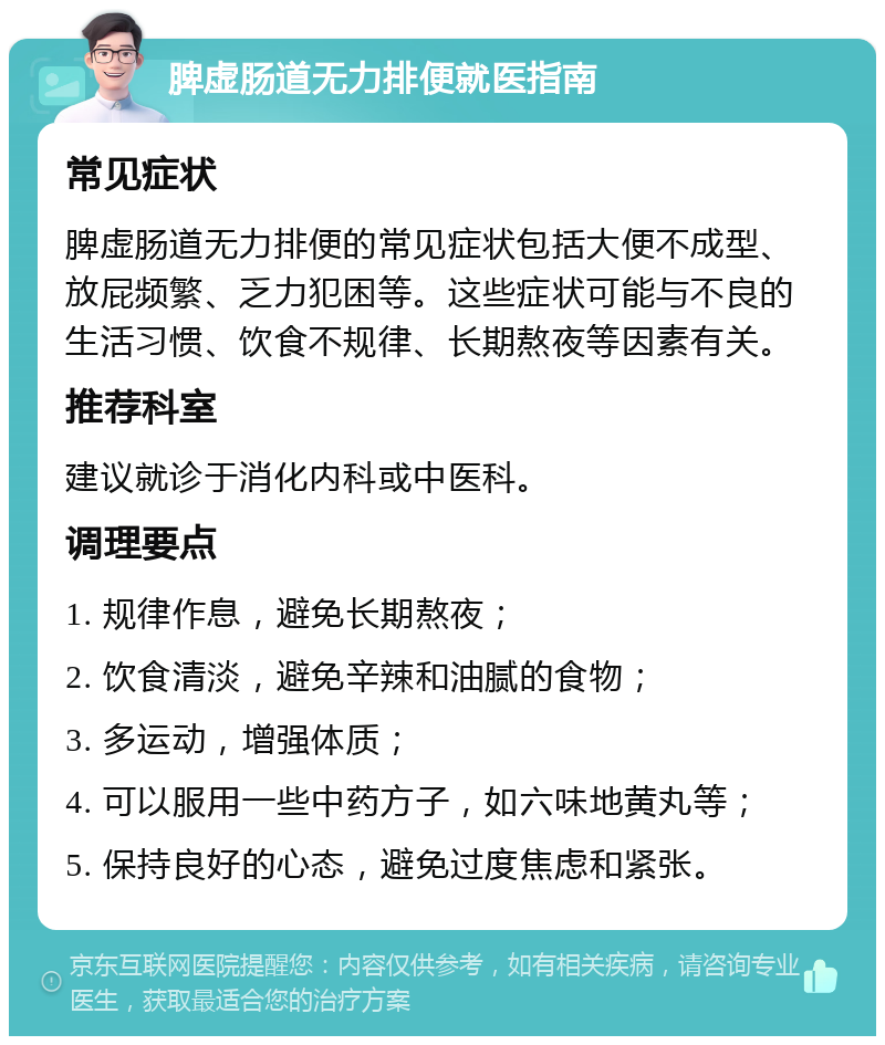 脾虚肠道无力排便就医指南 常见症状 脾虚肠道无力排便的常见症状包括大便不成型、放屁频繁、乏力犯困等。这些症状可能与不良的生活习惯、饮食不规律、长期熬夜等因素有关。 推荐科室 建议就诊于消化内科或中医科。 调理要点 1. 规律作息，避免长期熬夜； 2. 饮食清淡，避免辛辣和油腻的食物； 3. 多运动，增强体质； 4. 可以服用一些中药方子，如六味地黄丸等； 5. 保持良好的心态，避免过度焦虑和紧张。