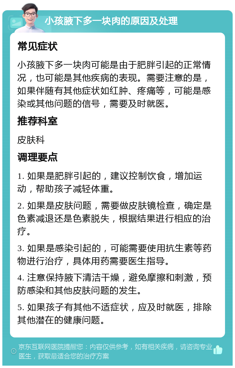 小孩腋下多一块肉的原因及处理 常见症状 小孩腋下多一块肉可能是由于肥胖引起的正常情况，也可能是其他疾病的表现。需要注意的是，如果伴随有其他症状如红肿、疼痛等，可能是感染或其他问题的信号，需要及时就医。 推荐科室 皮肤科 调理要点 1. 如果是肥胖引起的，建议控制饮食，增加运动，帮助孩子减轻体重。 2. 如果是皮肤问题，需要做皮肤镜检查，确定是色素减退还是色素脱失，根据结果进行相应的治疗。 3. 如果是感染引起的，可能需要使用抗生素等药物进行治疗，具体用药需要医生指导。 4. 注意保持腋下清洁干燥，避免摩擦和刺激，预防感染和其他皮肤问题的发生。 5. 如果孩子有其他不适症状，应及时就医，排除其他潜在的健康问题。