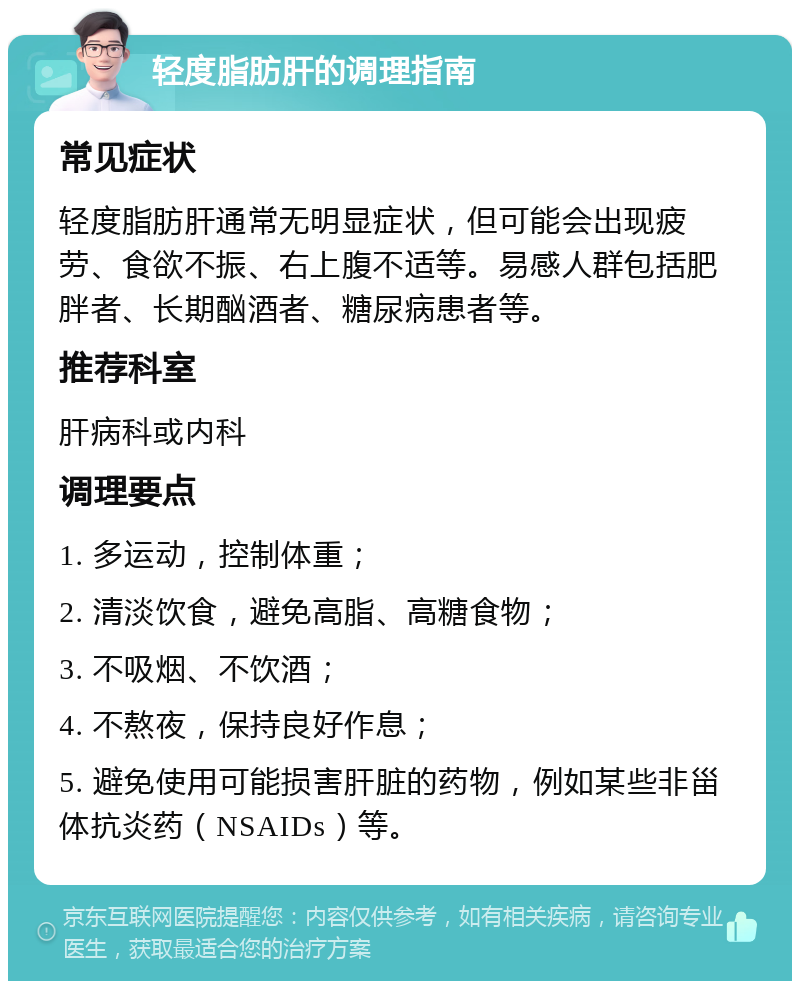 轻度脂肪肝的调理指南 常见症状 轻度脂肪肝通常无明显症状，但可能会出现疲劳、食欲不振、右上腹不适等。易感人群包括肥胖者、长期酗酒者、糖尿病患者等。 推荐科室 肝病科或内科 调理要点 1. 多运动，控制体重； 2. 清淡饮食，避免高脂、高糖食物； 3. 不吸烟、不饮酒； 4. 不熬夜，保持良好作息； 5. 避免使用可能损害肝脏的药物，例如某些非甾体抗炎药（NSAIDs）等。