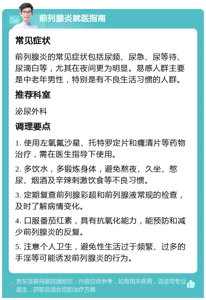 前列腺炎就医指南 常见症状 前列腺炎的常见症状包括尿频、尿急、尿等待、尿滴白等，尤其在夜间更为明显。易感人群主要是中老年男性，特别是有不良生活习惯的人群。 推荐科室 泌尿外科 调理要点 1. 使用左氧氟沙星、托特罗定片和癃清片等药物治疗，需在医生指导下使用。 2. 多饮水，多锻炼身体，避免熬夜、久坐、憋尿、烟酒及辛辣刺激饮食等不良习惯。 3. 定期复查前列腺彩超和前列腺液常规的检查，及时了解病情变化。 4. 口服番茄红素，具有抗氧化能力，能预防和减少前列腺炎的反复。 5. 注意个人卫生，避免性生活过于频繁、过多的手淫等可能诱发前列腺炎的行为。