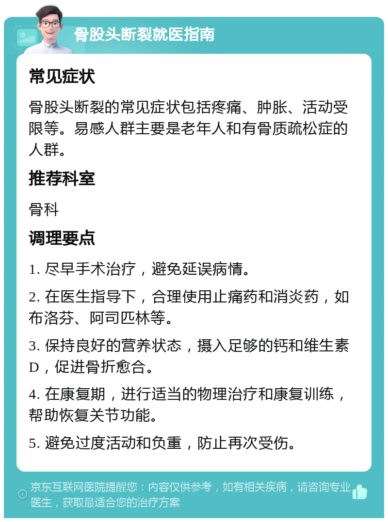 骨股头断裂就医指南 常见症状 骨股头断裂的常见症状包括疼痛、肿胀、活动受限等。易感人群主要是老年人和有骨质疏松症的人群。 推荐科室 骨科 调理要点 1. 尽早手术治疗，避免延误病情。 2. 在医生指导下，合理使用止痛药和消炎药，如布洛芬、阿司匹林等。 3. 保持良好的营养状态，摄入足够的钙和维生素D，促进骨折愈合。 4. 在康复期，进行适当的物理治疗和康复训练，帮助恢复关节功能。 5. 避免过度活动和负重，防止再次受伤。