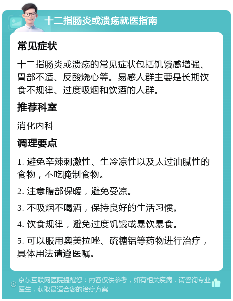 十二指肠炎或溃疡就医指南 常见症状 十二指肠炎或溃疡的常见症状包括饥饿感增强、胃部不适、反酸烧心等。易感人群主要是长期饮食不规律、过度吸烟和饮酒的人群。 推荐科室 消化内科 调理要点 1. 避免辛辣刺激性、生冷凉性以及太过油腻性的食物，不吃腌制食物。 2. 注意腹部保暖，避免受凉。 3. 不吸烟不喝酒，保持良好的生活习惯。 4. 饮食规律，避免过度饥饿或暴饮暴食。 5. 可以服用奥美拉唑、硫糖铝等药物进行治疗，具体用法请遵医嘱。