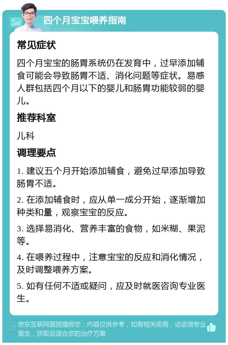 四个月宝宝喂养指南 常见症状 四个月宝宝的肠胃系统仍在发育中，过早添加辅食可能会导致肠胃不适、消化问题等症状。易感人群包括四个月以下的婴儿和肠胃功能较弱的婴儿。 推荐科室 儿科 调理要点 1. 建议五个月开始添加辅食，避免过早添加导致肠胃不适。 2. 在添加辅食时，应从单一成分开始，逐渐增加种类和量，观察宝宝的反应。 3. 选择易消化、营养丰富的食物，如米糊、果泥等。 4. 在喂养过程中，注意宝宝的反应和消化情况，及时调整喂养方案。 5. 如有任何不适或疑问，应及时就医咨询专业医生。