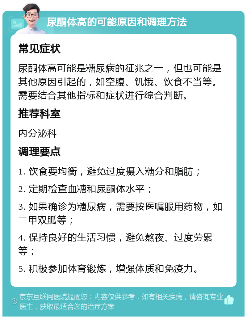 尿酮体高的可能原因和调理方法 常见症状 尿酮体高可能是糖尿病的征兆之一，但也可能是其他原因引起的，如空腹、饥饿、饮食不当等。需要结合其他指标和症状进行综合判断。 推荐科室 内分泌科 调理要点 1. 饮食要均衡，避免过度摄入糖分和脂肪； 2. 定期检查血糖和尿酮体水平； 3. 如果确诊为糖尿病，需要按医嘱服用药物，如二甲双胍等； 4. 保持良好的生活习惯，避免熬夜、过度劳累等； 5. 积极参加体育锻炼，增强体质和免疫力。