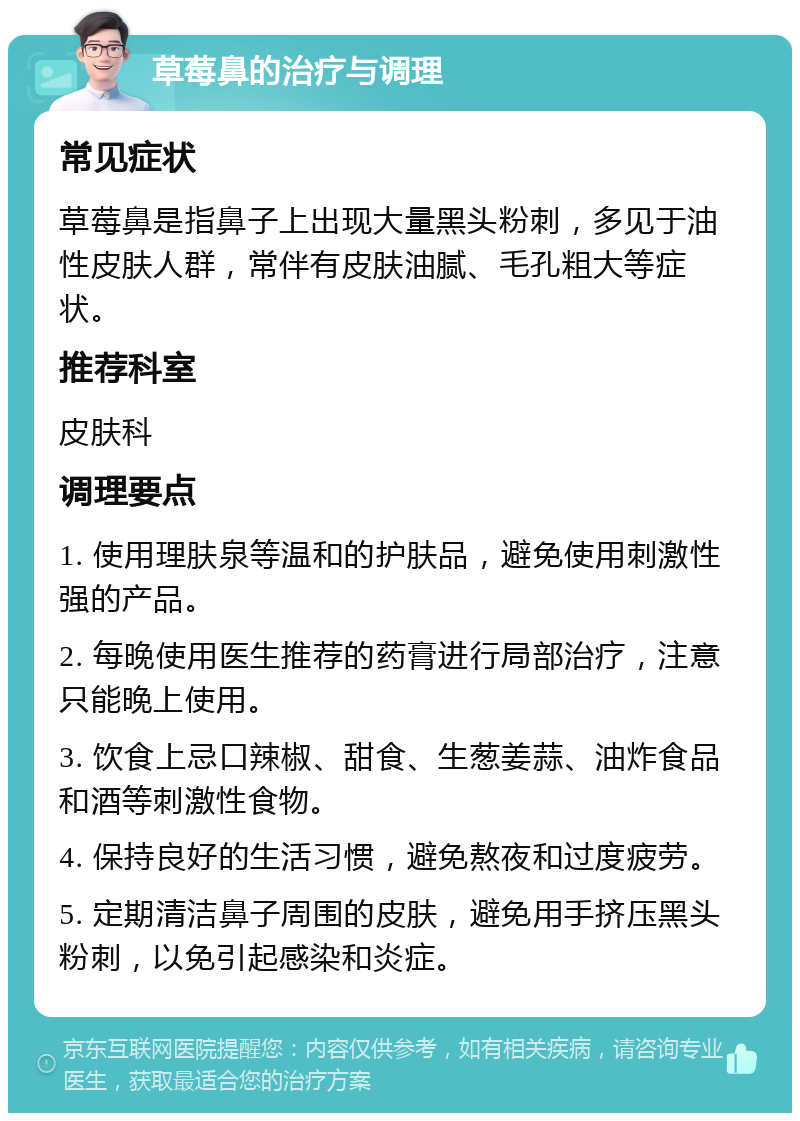 草莓鼻的治疗与调理 常见症状 草莓鼻是指鼻子上出现大量黑头粉刺，多见于油性皮肤人群，常伴有皮肤油腻、毛孔粗大等症状。 推荐科室 皮肤科 调理要点 1. 使用理肤泉等温和的护肤品，避免使用刺激性强的产品。 2. 每晚使用医生推荐的药膏进行局部治疗，注意只能晚上使用。 3. 饮食上忌口辣椒、甜食、生葱姜蒜、油炸食品和酒等刺激性食物。 4. 保持良好的生活习惯，避免熬夜和过度疲劳。 5. 定期清洁鼻子周围的皮肤，避免用手挤压黑头粉刺，以免引起感染和炎症。