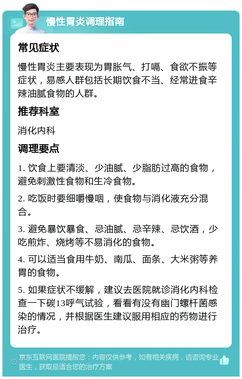 慢性胃炎调理指南 常见症状 慢性胃炎主要表现为胃胀气、打嗝、食欲不振等症状，易感人群包括长期饮食不当、经常进食辛辣油腻食物的人群。 推荐科室 消化内科 调理要点 1. 饮食上要清淡、少油腻、少脂肪过高的食物，避免刺激性食物和生冷食物。 2. 吃饭时要细嚼慢咽，使食物与消化液充分混合。 3. 避免暴饮暴食、忌油腻、忌辛辣、忌饮酒，少吃煎炸、烧烤等不易消化的食物。 4. 可以适当食用牛奶、南瓜、面条、大米粥等养胃的食物。 5. 如果症状不缓解，建议去医院就诊消化内科检查一下碳13呼气试验，看看有没有幽门螺杆菌感染的情况，并根据医生建议服用相应的药物进行治疗。