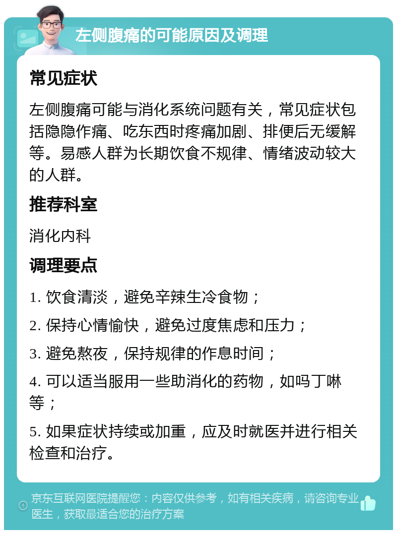 左侧腹痛的可能原因及调理 常见症状 左侧腹痛可能与消化系统问题有关，常见症状包括隐隐作痛、吃东西时疼痛加剧、排便后无缓解等。易感人群为长期饮食不规律、情绪波动较大的人群。 推荐科室 消化内科 调理要点 1. 饮食清淡，避免辛辣生冷食物； 2. 保持心情愉快，避免过度焦虑和压力； 3. 避免熬夜，保持规律的作息时间； 4. 可以适当服用一些助消化的药物，如吗丁啉等； 5. 如果症状持续或加重，应及时就医并进行相关检查和治疗。