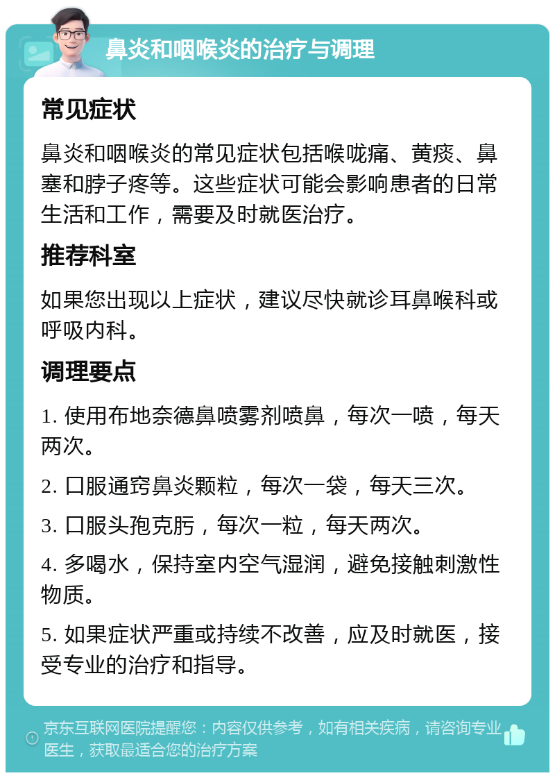 鼻炎和咽喉炎的治疗与调理 常见症状 鼻炎和咽喉炎的常见症状包括喉咙痛、黄痰、鼻塞和脖子疼等。这些症状可能会影响患者的日常生活和工作，需要及时就医治疗。 推荐科室 如果您出现以上症状，建议尽快就诊耳鼻喉科或呼吸内科。 调理要点 1. 使用布地奈德鼻喷雾剂喷鼻，每次一喷，每天两次。 2. 口服通窍鼻炎颗粒，每次一袋，每天三次。 3. 口服头孢克肟，每次一粒，每天两次。 4. 多喝水，保持室内空气湿润，避免接触刺激性物质。 5. 如果症状严重或持续不改善，应及时就医，接受专业的治疗和指导。