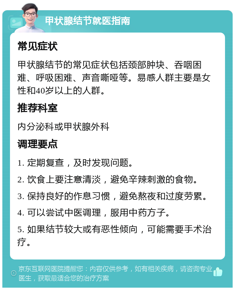 甲状腺结节就医指南 常见症状 甲状腺结节的常见症状包括颈部肿块、吞咽困难、呼吸困难、声音嘶哑等。易感人群主要是女性和40岁以上的人群。 推荐科室 内分泌科或甲状腺外科 调理要点 1. 定期复查，及时发现问题。 2. 饮食上要注意清淡，避免辛辣刺激的食物。 3. 保持良好的作息习惯，避免熬夜和过度劳累。 4. 可以尝试中医调理，服用中药方子。 5. 如果结节较大或有恶性倾向，可能需要手术治疗。