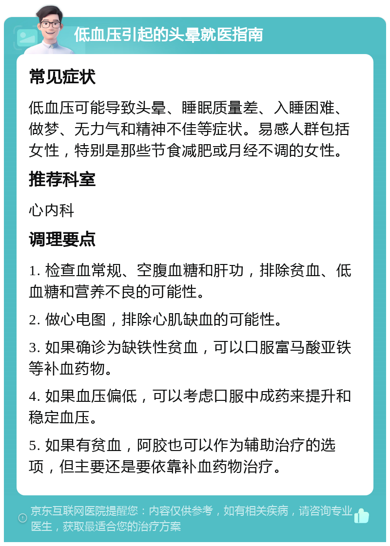 低血压引起的头晕就医指南 常见症状 低血压可能导致头晕、睡眠质量差、入睡困难、做梦、无力气和精神不佳等症状。易感人群包括女性，特别是那些节食减肥或月经不调的女性。 推荐科室 心内科 调理要点 1. 检查血常规、空腹血糖和肝功，排除贫血、低血糖和营养不良的可能性。 2. 做心电图，排除心肌缺血的可能性。 3. 如果确诊为缺铁性贫血，可以口服富马酸亚铁等补血药物。 4. 如果血压偏低，可以考虑口服中成药来提升和稳定血压。 5. 如果有贫血，阿胶也可以作为辅助治疗的选项，但主要还是要依靠补血药物治疗。