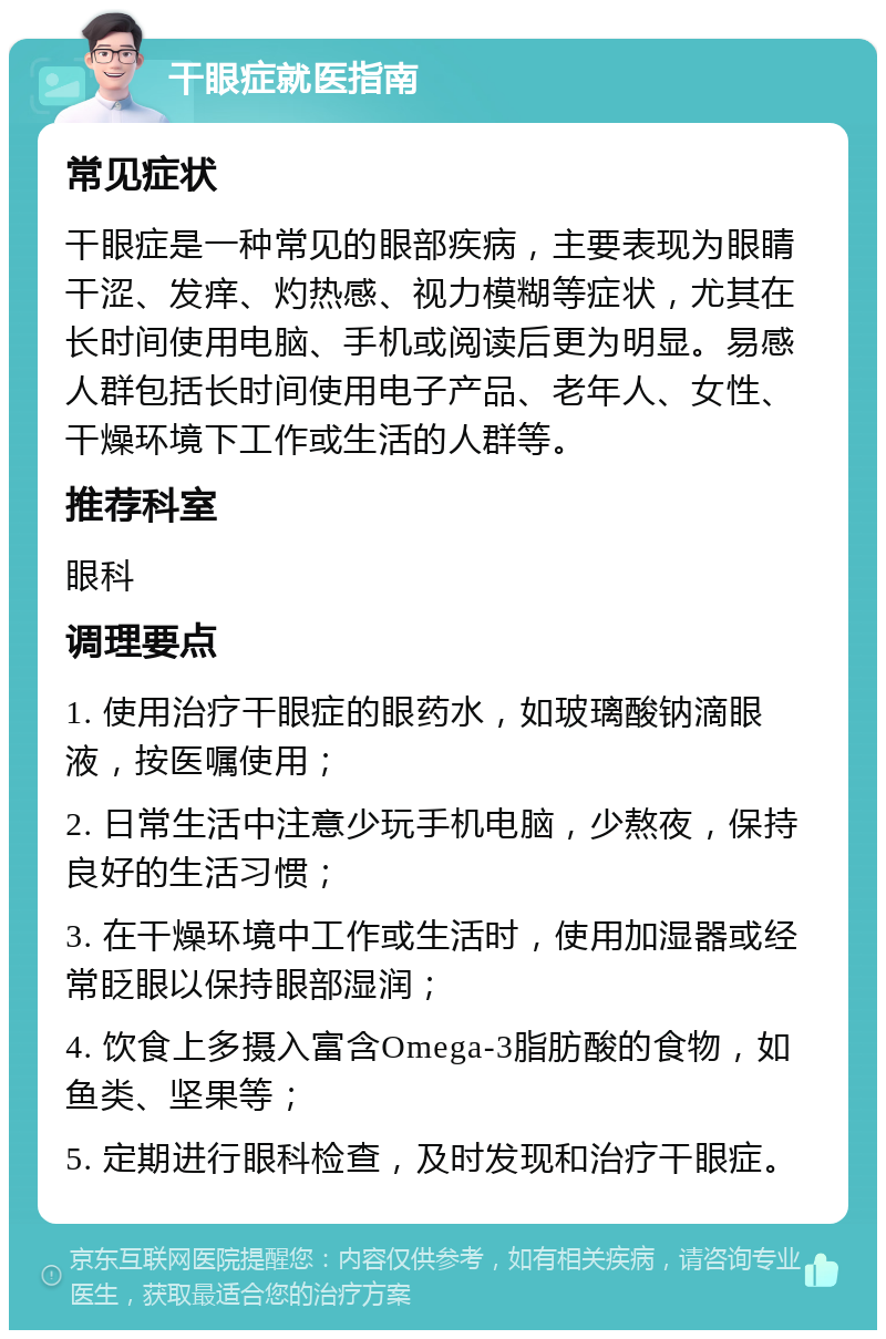 干眼症就医指南 常见症状 干眼症是一种常见的眼部疾病，主要表现为眼睛干涩、发痒、灼热感、视力模糊等症状，尤其在长时间使用电脑、手机或阅读后更为明显。易感人群包括长时间使用电子产品、老年人、女性、干燥环境下工作或生活的人群等。 推荐科室 眼科 调理要点 1. 使用治疗干眼症的眼药水，如玻璃酸钠滴眼液，按医嘱使用； 2. 日常生活中注意少玩手机电脑，少熬夜，保持良好的生活习惯； 3. 在干燥环境中工作或生活时，使用加湿器或经常眨眼以保持眼部湿润； 4. 饮食上多摄入富含Omega-3脂肪酸的食物，如鱼类、坚果等； 5. 定期进行眼科检查，及时发现和治疗干眼症。