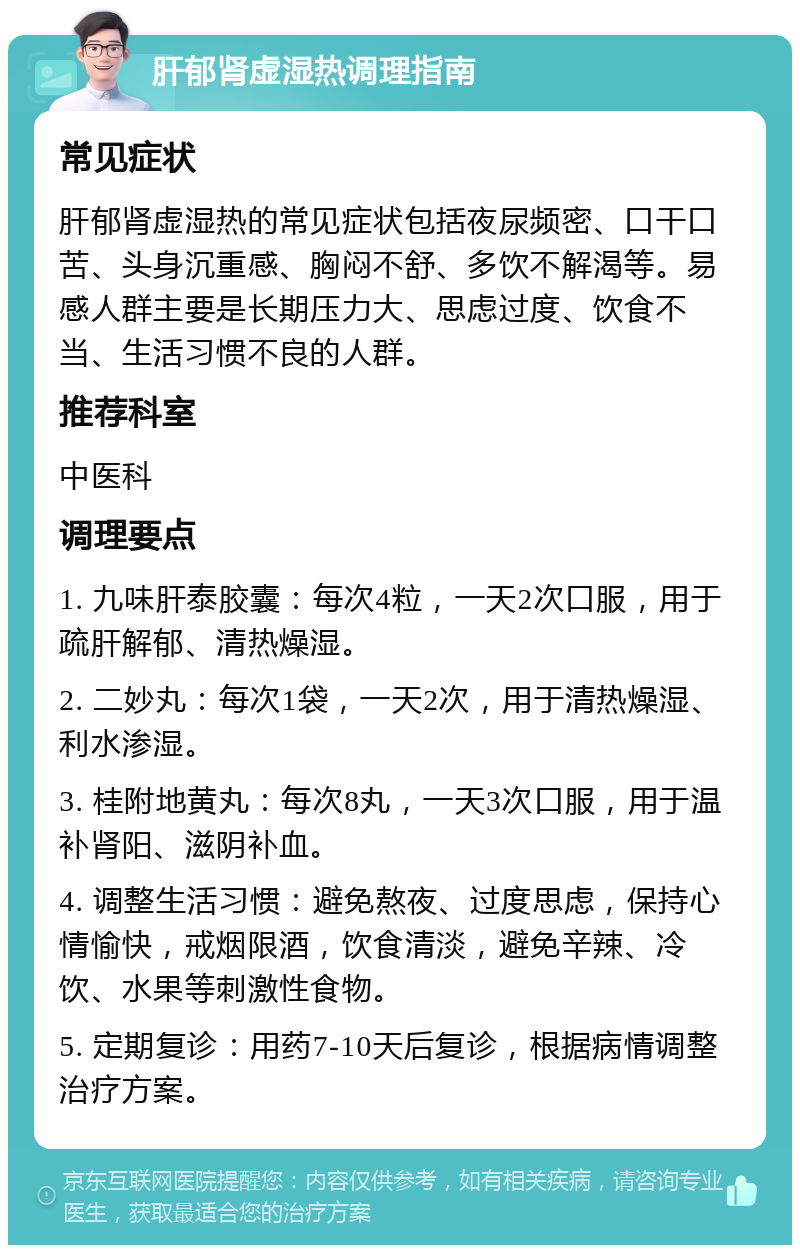 肝郁肾虚湿热调理指南 常见症状 肝郁肾虚湿热的常见症状包括夜尿频密、口干口苦、头身沉重感、胸闷不舒、多饮不解渴等。易感人群主要是长期压力大、思虑过度、饮食不当、生活习惯不良的人群。 推荐科室 中医科 调理要点 1. 九味肝泰胶囊：每次4粒，一天2次口服，用于疏肝解郁、清热燥湿。 2. 二妙丸：每次1袋，一天2次，用于清热燥湿、利水渗湿。 3. 桂附地黄丸：每次8丸，一天3次口服，用于温补肾阳、滋阴补血。 4. 调整生活习惯：避免熬夜、过度思虑，保持心情愉快，戒烟限酒，饮食清淡，避免辛辣、冷饮、水果等刺激性食物。 5. 定期复诊：用药7-10天后复诊，根据病情调整治疗方案。