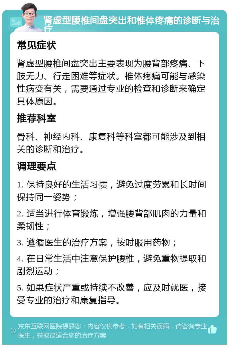 肾虚型腰椎间盘突出和椎体疼痛的诊断与治疗 常见症状 肾虚型腰椎间盘突出主要表现为腰背部疼痛、下肢无力、行走困难等症状。椎体疼痛可能与感染性病变有关，需要通过专业的检查和诊断来确定具体原因。 推荐科室 骨科、神经内科、康复科等科室都可能涉及到相关的诊断和治疗。 调理要点 1. 保持良好的生活习惯，避免过度劳累和长时间保持同一姿势； 2. 适当进行体育锻炼，增强腰背部肌肉的力量和柔韧性； 3. 遵循医生的治疗方案，按时服用药物； 4. 在日常生活中注意保护腰椎，避免重物提取和剧烈运动； 5. 如果症状严重或持续不改善，应及时就医，接受专业的治疗和康复指导。