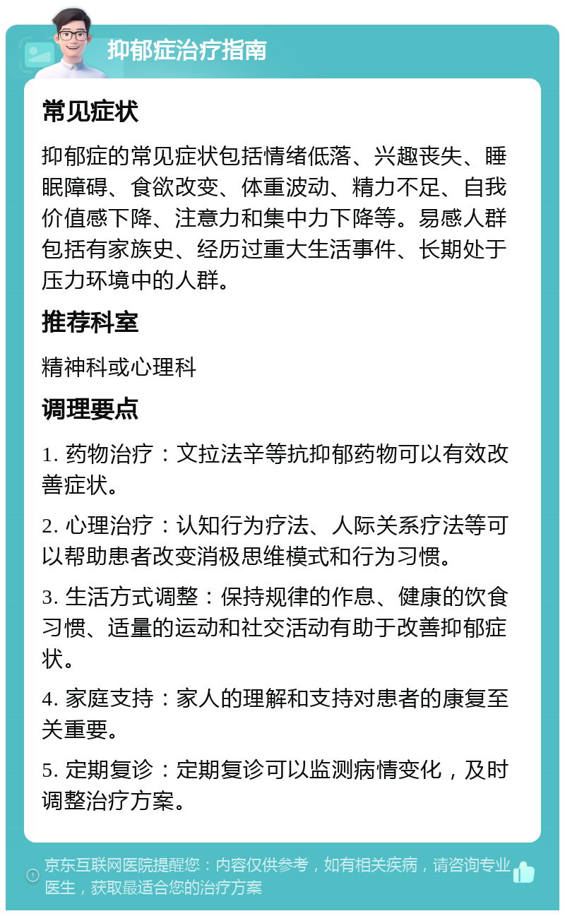 抑郁症治疗指南 常见症状 抑郁症的常见症状包括情绪低落、兴趣丧失、睡眠障碍、食欲改变、体重波动、精力不足、自我价值感下降、注意力和集中力下降等。易感人群包括有家族史、经历过重大生活事件、长期处于压力环境中的人群。 推荐科室 精神科或心理科 调理要点 1. 药物治疗：文拉法辛等抗抑郁药物可以有效改善症状。 2. 心理治疗：认知行为疗法、人际关系疗法等可以帮助患者改变消极思维模式和行为习惯。 3. 生活方式调整：保持规律的作息、健康的饮食习惯、适量的运动和社交活动有助于改善抑郁症状。 4. 家庭支持：家人的理解和支持对患者的康复至关重要。 5. 定期复诊：定期复诊可以监测病情变化，及时调整治疗方案。