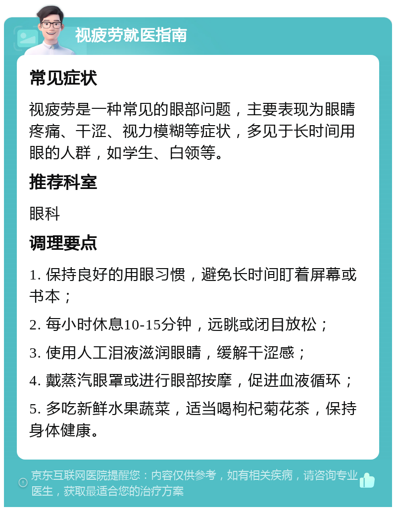 视疲劳就医指南 常见症状 视疲劳是一种常见的眼部问题，主要表现为眼睛疼痛、干涩、视力模糊等症状，多见于长时间用眼的人群，如学生、白领等。 推荐科室 眼科 调理要点 1. 保持良好的用眼习惯，避免长时间盯着屏幕或书本； 2. 每小时休息10-15分钟，远眺或闭目放松； 3. 使用人工泪液滋润眼睛，缓解干涩感； 4. 戴蒸汽眼罩或进行眼部按摩，促进血液循环； 5. 多吃新鲜水果蔬菜，适当喝枸杞菊花茶，保持身体健康。